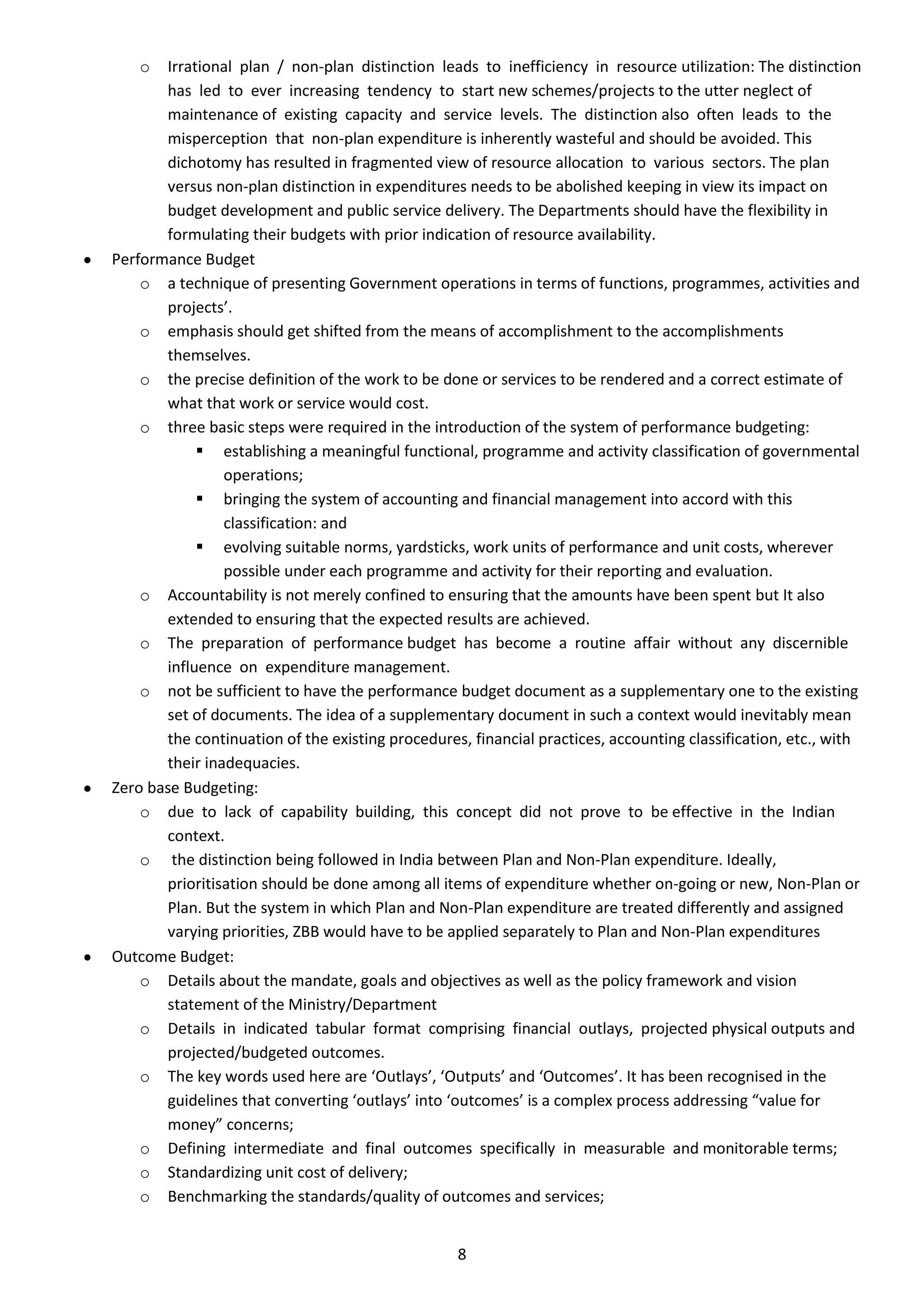 o  Irrational plan / non-plan distinction leads to inefficiency in resource utilization: The distinction
       has led to ever increasing tendency to start new schemes/projects to the utter neglect of
       maintenance of existing capacity and service levels. The distinction also often leads to the
       misperception that non-plan expenditure is inherently wasteful and should be avoided. This
       dichotomy has resulted in fragmented view of resource allocation to various sectors. The plan
       versus non-plan distinction in expenditures needs to be abolished keeping in view its impact on
       budget development and public service delivery. The Departments should have the flexibility in
       formulating their budgets with prior indication of resource availability.
Performance Budget
    o a technique of presenting Government operations in terms of functions, programmes, activities and
       projects’.
    o emphasis should get shifted from the means of accomplishment to the accomplishments
       themselves.
    o the precise definition of the work to be done or services to be rendered and a correct estimate of
       what that work or service would cost.
    o three basic steps were required in the introduction of the system of performance budgeting:
             establishing a meaningful functional, programme and activity classification of governmental
                operations;
             bringing the system of accounting and financial management into accord with this
                classification: and
             evolving suitable norms, yardsticks, work units of performance and unit costs, wherever
                possible under each programme and activity for their reporting and evaluation.
    o Accountability is not merely confined to ensuring that the amounts have been spent but It also
       extended to ensuring that the expected results are achieved.
    o The preparation of performance budget has become a routine affair without any discernible
       influence on expenditure management.
    o not be sufficient to have the performance budget document as a supplementary one to the existing
       set of documents. The idea of a supplementary document in such a context would inevitably mean
       the continuation of the existing procedures, financial practices, accounting classification, etc., with
       their inadequacies.
Zero base Budgeting:
    o due to lack of capability building, this concept did not prove to be effective in the Indian
       context.
    o the distinction being followed in India between Plan and Non-Plan expenditure. Ideally,
       prioritisation should be done among all items of expenditure whether on-going or new, Non-Plan or
       Plan. But the system in which Plan and Non-Plan expenditure are treated differently and assigned
       varying priorities, ZBB would have to be applied separately to Plan and Non-Plan expenditures
Outcome Budget:
    o Details about the mandate, goals and objectives as well as the policy framework and vision
       statement of the Ministry/Department
    o Details in indicated tabular format comprising financial outlays, projected physical outputs and
       projected/budgeted outcomes.
    o The key words used here are ‘Outlays’, ‘Outputs’ and ‘Outcomes’. It has been recognised in the
       guidelines that converting ‘outlays’ into ‘outcomes’ is a complex process addressing “value for
       money” concerns;
    o Defining intermediate and final outcomes specifically in measurable and monitorable terms;
    o Standardizing unit cost of delivery;
    o Benchmarking the standards/quality of outcomes and services;


                                                  8
 