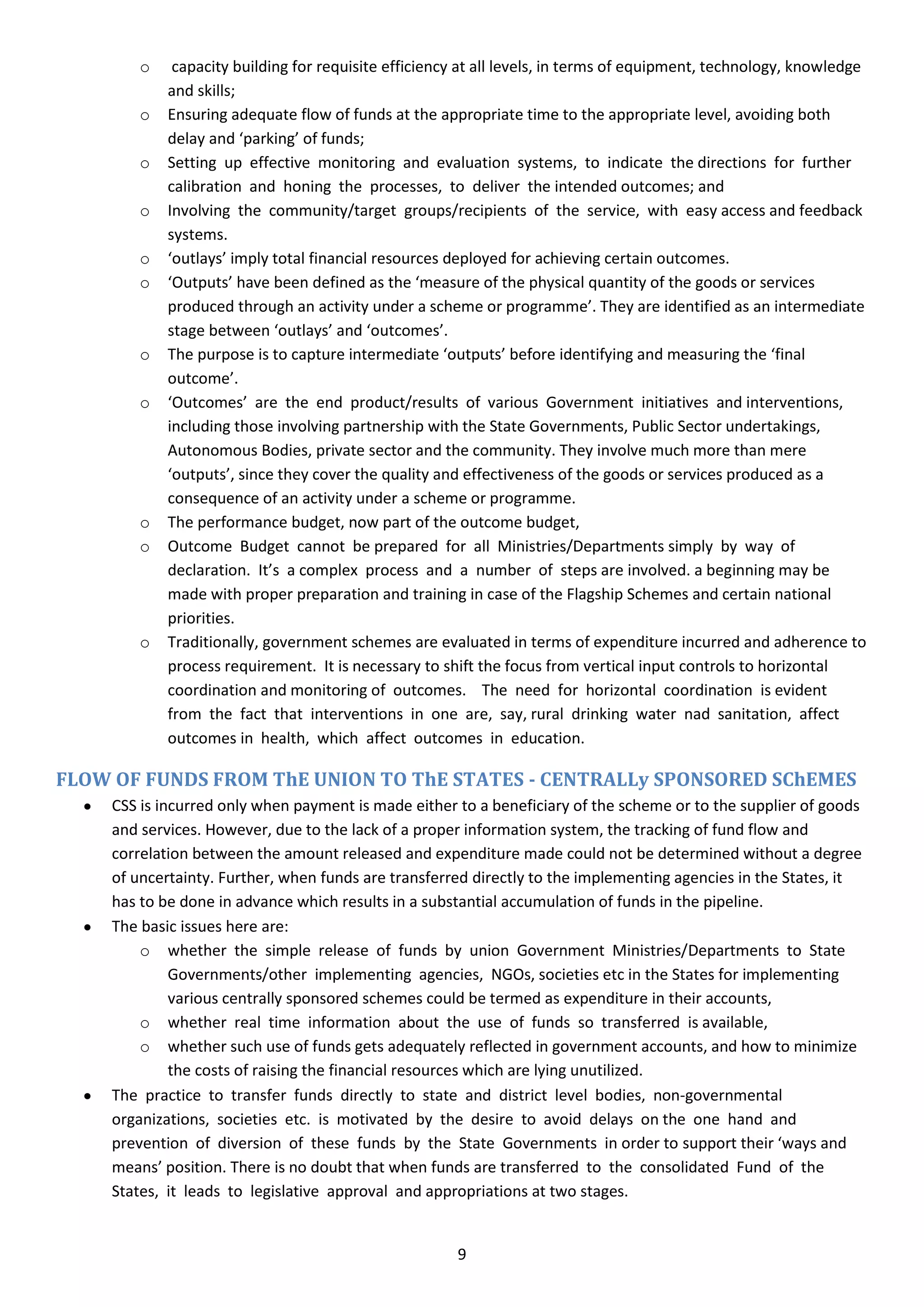 o    capacity building for requisite efficiency at all levels, in terms of equipment, technology, knowledge
            and skills;
        o   Ensuring adequate flow of funds at the appropriate time to the appropriate level, avoiding both
            delay and ‘parking’ of funds;
        o   Setting up effective monitoring and evaluation systems, to indicate the directions for further
            calibration and honing the processes, to deliver the intended outcomes; and
        o   Involving the community/target groups/recipients of the service, with easy access and feedback
            systems.
        o   ‘outlays’ imply total financial resources deployed for achieving certain outcomes.
        o   ‘Outputs’ have been defined as the ‘measure of the physical quantity of the goods or services
            produced through an activity under a scheme or programme’. They are identified as an intermediate
            stage between ‘outlays’ and ‘outcomes’.
        o   The purpose is to capture intermediate ‘outputs’ before identifying and measuring the ‘final
            outcome’.
        o   ‘Outcomes’ are the end product/results of various Government initiatives and interventions,
            including those involving partnership with the State Governments, Public Sector undertakings,
            Autonomous Bodies, private sector and the community. They involve much more than mere
            ‘outputs’, since they cover the quality and effectiveness of the goods or services produced as a
            consequence of an activity under a scheme or programme.
        o   The performance budget, now part of the outcome budget,
        o   Outcome Budget cannot be prepared for all Ministries/Departments simply by way of
            declaration. It’s a complex process and a number of steps are involved. a beginning may be
            made with proper preparation and training in case of the Flagship Schemes and certain national
            priorities.
        o   Traditionally, government schemes are evaluated in terms of expenditure incurred and adherence to
            process requirement. It is necessary to shift the focus from vertical input controls to horizontal
            coordination and monitoring of outcomes. The need for horizontal coordination is evident
            from the fact that interventions in one are, say, rural drinking water nad sanitation, affect
            outcomes in health, which affect outcomes in education.

FLOW OF FUNDS FROM ThE UNION TO ThE STATES - CENTRALLy SPONSORED SChEMES
     CSS is incurred only when payment is made either to a beneficiary of the scheme or to the supplier of goods
     and services. However, due to the lack of a proper information system, the tracking of fund flow and
     correlation between the amount released and expenditure made could not be determined without a degree
     of uncertainty. Further, when funds are transferred directly to the implementing agencies in the States, it
     has to be done in advance which results in a substantial accumulation of funds in the pipeline.
     The basic issues here are:
         o whether the simple release of funds by union Government Ministries/Departments to State
              Governments/other implementing agencies, NGOs, societies etc in the States for implementing
              various centrally sponsored schemes could be termed as expenditure in their accounts,
         o whether real time information about the use of funds so transferred is available,
         o whether such use of funds gets adequately reflected in government accounts, and how to minimize
              the costs of raising the financial resources which are lying unutilized.
     The practice to transfer funds directly to state and district level bodies, non-governmental
     organizations, societies etc. is motivated by the desire to avoid delays on the one hand and
     prevention of diversion of these funds by the State Governments in order to support their ‘ways and
     means’ position. There is no doubt that when funds are transferred to the consolidated Fund of the
     States, it leads to legislative approval and appropriations at two stages.


                                                      9
 