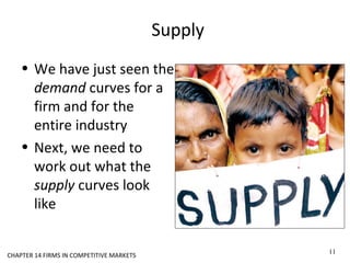 Supply
• We have just seen the
demand curves for a
firm and for the
entire industry
• Next, we need to
work out what the
supply curves look
like
CHAPTER 14 FIRMS IN COMPETITIVE MARKETS
11
 