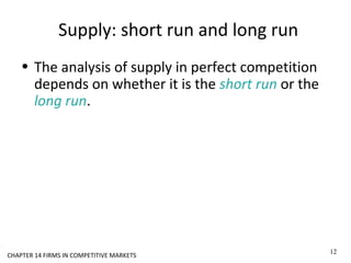 Supply: short run and long run
• The analysis of supply in perfect competition
depends on whether it is the short run or the
long run.
12
CHAPTER 14 FIRMS IN COMPETITIVE MARKETS
 