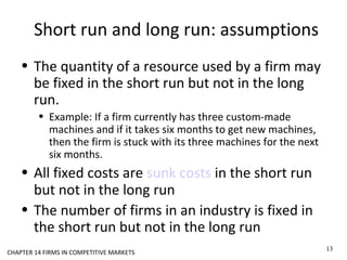 Short run and long run: assumptions
• The quantity of a resource used by a firm may
be fixed in the short run but not in the long
run.
• Example: If a firm currently has three custom-made
machines and if it takes six months to get new machines,
then the firm is stuck with its three machines for the next
six months.
• All fixed costs are sunk costs in the short run
but not in the long run
• The number of firms in an industry is fixed in
the short run but not in the long run
13
CHAPTER 14 FIRMS IN COMPETITIVE MARKETS
 