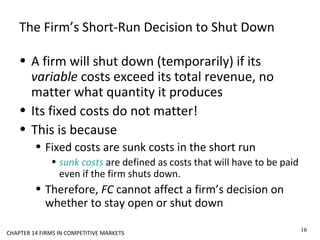 The Firm’s Short-Run Decision to Shut Down
• A firm will shut down (temporarily) if its
variable costs exceed its total revenue, no
matter what quantity it produces
• Its fixed costs do not matter!
• This is because
• Fixed costs are sunk costs in the short run
• sunk costs are defined as costs that will have to be paid
even if the firm shuts down.
• Therefore, FC cannot affect a firm’s decision on
whether to stay open or shut down
16
CHAPTER 14 FIRMS IN COMPETITIVE MARKETS
 