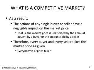 WHAT IS A COMPETITIVE MARKET?
• As a result:
• The actions of any single buyer or seller have a
negligible impact on the market price.
• That is, the market price is unaffected by the amount
bought by a buyer or the amount sold by a seller
• Therefore, every buyer and every seller takes the
market price as given.
• Everybody is a ‘price taker’
3
CHAPTER 14 FIRMS IN COMPETITIVE MARKETS
 