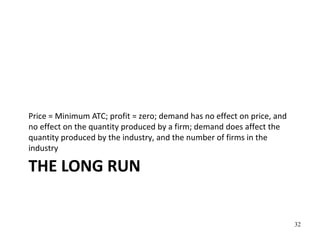 THE LONG RUN
Price = Minimum ATC; profit = zero; demand has no effect on price, and
no effect on the quantity produced by a firm; demand does affect the
quantity produced by the industry, and the number of firms in the
industry
32
 