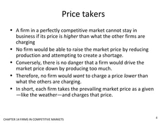 Price takers
• A firm in a perfectly competitive market cannot stay in
business if its price is higher than what the other firms are
charging
• No firm would be able to raise the market price by reducing
production and attempting to create a shortage.
• Conversely, there is no danger that a firm would drive the
market price down by producing too much.
• Therefore, no firm would want to charge a price lower than
what the others are charging.
• In short, each firm takes the prevailing market price as a given
—like the weather—and charges that price.
4
CHAPTER 14 FIRMS IN COMPETITIVE MARKETS
 