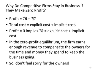 Why Do Competitive Firms Stay in Business If
They Make Zero Profit?
• Profit = TR – TC
• Total cost = explicit cost + implicit cost.
• Profit = 0 implies TR = explicit cost + implicit
cost
• In the zero-profit equilibrium, the firm earns
enough revenue to compensate the owners for
the time and money they spend to keep the
business going.
• So, don’t feel sorry for the owners!
44
 