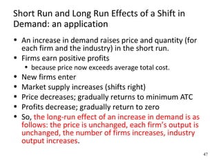 Short Run and Long Run Effects of a Shift in
Demand: an application
• An increase in demand raises price and quantity (for
each firm and the industry) in the short run.
• Firms earn positive profits
• because price now exceeds average total cost.
• New firms enter
• Market supply increases (shifts right)
• Price decreases; gradually returns to minimum ATC
• Profits decrease; gradually return to zero
• So, the long-run effect of an increase in demand is as
follows: the price is unchanged, each firm’s output is
unchanged, the number of firms increases, industry
output increases.
47
 