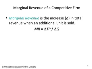 Marginal Revenue of a Competitive Firm
• Marginal Revenue is the increase (Δ) in total
revenue when an additional unit is sold.
MRMR == ∆∆TRTR // ∆∆QQ
7
CHAPTER 14 FIRMS IN COMPETITIVE MARKETS
 