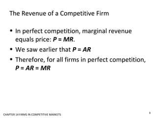 The Revenue of a Competitive Firm
• In perfect competition, marginal revenue
equals price: P = MR.
• We saw earlier that P = AR
• Therefore, for all firms in perfect competition,
P = AR = MR
8
CHAPTER 14 FIRMS IN COMPETITIVE MARKETS
 
