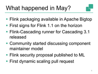 What happened in May?
6
 Flink packaging available in Apache Bigtop
 First signs for Flink 1.1 on the horizon
 Flink-Cascading runner for Cascading 3.1
released
 Community started discussing component
maintainer model
 Flink security proposal published to ML
 First dynamic scaling pull request
 