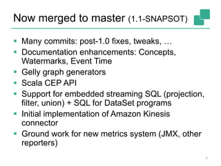Now merged to master (1.1-SNAPSOT)
7
 Many commits: post-1.0 fixes, tweaks, …
 Documentation enhancements: Concepts,
Watermarks, Event Time
 Gelly graph generators
 Scala CEP API
 Support for embedded streaming SQL (projection,
filter, union) + SQL for DataSet programs
 Initial implementation of Amazon Kinesis
connector
 Ground work for new metrics system (JMX, other
reporters)
 