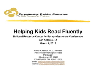 Helping Kids Read Fluently
National Resource Center for Paraprofessionals Conference
                    San Antonio, TX
                     March 1, 2012

                  Nancy K. French, Ph.D., President
                  Paraeducator Training Resources
                              PO Box 234
                        Silverthorne, CO 80498
                  970-468-4800 FAX 303-871-0838
               Email: nancy@paraeduatortraining.com
               Internet: www.paraeducatortraining.com
 
