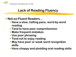 © Paraeducator Training Resources, Inc. 2009




                  Lack of Reading Fluency

 Not-so-Fluent Readers…
    Have a slow, halting pace, word-by-word
     reading
    Tend to have poor comprehension
    Make frequent mistakes
    Use poor phrasing
    Tend not to enjoy reading
    May have poor or weak word recognition
     skills
    Have choppy and plodding oral reading skills
 