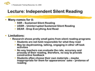 © Paraeducator Training Resources, Inc. 2009




 Lecture: Independent Silent Reading
 Many names for it:
         SSR – Sustained Silent Reading
         USSR – Uninterrupted Sustained Silent Reading
         DEAR - Drop Everything And Read

 Limitations:
    Research shows pretty small gains from silent reading programs
       Students are not held responsible for what they read
       May be daydreaming, talking, engaging in other off-task
        activities
       No way teachers can evaluate the rate, accuracy and
        prosody of their reading, therefore, no way to provide
        constructive feedback
       Students often choose their own materials – maybe
        inappropriate for them for appearances‟ sake – pretense of
        reading
 