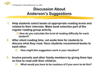© Paraeducator Training Resources, Inc. 2009


                             Discussion About
                          Anderson‟s Suggestions

1. Help students select books at appropriate reading levels and
   related to their interests. Make book selection part of the
   regular reading group activity.
            How do you calculate the level of reading difficulty for each
            student?
2.   After silent reading time, set aside time for students to
     discuss what they read. Have students recommend books to
     each other.
                How might this suggestion work in your situation?


3.   Involve parents and other family members by giving them tips
     on how to read with their children.
                What would you have to be cautious of if you were to do this?
 