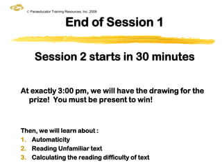 © Paraeducator Training Resources, Inc. 2009


                          End of Session 1

      Session 2 starts in 30 minutes

At exactly 3:00 pm, we will have the drawing for the
  prize! You must be present to win!



Then, we will learn about :
1. Automaticity
2. Reading Unfamiliar text
3. Calculating the reading difficulty of text
 