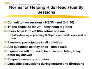 © Paraeducator Training Resources, Inc. 2009

   Norms for Helping Kids Read Fluently
                Sessions

 Commit to two sessions (1-2:30 ) and (3-4:30)
 1st pre-requisite for 2nd – they hang together
 Break from 2:30 – 3:00 – return on time
   Raffle drawing at precisely 3:00 pm – you must be present to
    win
 Everyone participates in all activities
 Ask questions as they arise – don‟t wait!
 If question will (for sure) be answered later, I may
  defer my answer
 Respect everyone‟s opinion
 Limit side discussions during lecture and directions
 