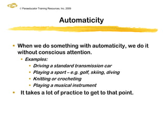 © Paraeducator Training Resources, Inc. 2009




                                     Automaticity


 When we do something with automaticity, we do it
  without conscious attention.
     Examples:
        Driving a standard transmission car
        Playing a sport – e.g. golf, skiing, diving
        Knitting or crocheting
        Playing a musical instrument
   It takes a lot of practice to get to that point.
 