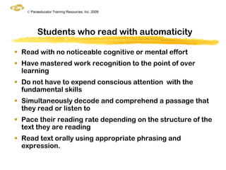 © Paraeducator Training Resources, Inc. 2009




         Students who read with automaticity

 Read with no noticeable cognitive or mental effort
 Have mastered work recognition to the point of over
  learning
 Do not have to expend conscious attention with the
  fundamental skills
 Simultaneously decode and comprehend a passage that
  they read or listen to
 Pace their reading rate depending on the structure of the
  text they are reading
 Read text orally using appropriate phrasing and
  expression.
 