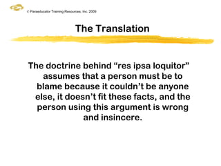 © Paraeducator Training Resources, Inc. 2009




                              The Translation


The doctrine behind “res ipsa loquitor”
   assumes that a person must be to
  blame because it couldn‟t be anyone
 else, it doesn‟t fit these facts, and the
  person using this argument is wrong
              and insincere.
 