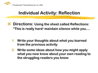 © Paraeducator Training Resources, Inc. 2009




           Individual Activity: Reflection

 Directions: Using the sheet called Reflections:
  “This is really hard” maintain silence while you…


  1. Write your thoughts about what you learned
     from the previous activity
  2. Write some ideas about how you might apply
     what you now know about your own reading to
     the struggling readers you know
 