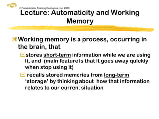 © Paraeducator Training Resources, Inc. 2009

  Lecture: Automaticity and Working
               Memory

Working memory is a process, occurring in
 the brain, that
  stores short-term information while we are using
   it, and (main feature is that it goes away quickly
   when stop using it)
   recalls stored memories from long-term
   „storage‟ by thinking about how that information
   relates to our current situation
 