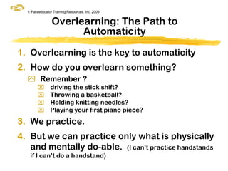 © Paraeducator Training Resources, Inc. 2009


                Overlearning: The Path to
                      Automaticity

1. Overlearning is the key to automaticity
2. How do you overlearn something?
   Remember ?
              driving the stick shift?
              Throwing a basketball?
              Holding knitting needles?
              Playing your first piano piece?
3. We practice.
4. But we can practice only what is physically
   and mentally do-able. (I can‟t practice handstands
   if I can‟t do a handstand)
 