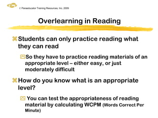 © Paraeducator Training Resources, Inc. 2009




                  Overlearning in Reading

Students can only practice reading what
 they can read
  So they have to practice reading materials of an
   appropriate level – either easy, or just
   moderately difficult

How do you know what is an appropriate
 level?
   You can test the appropriateness of reading
   material by calculating WCPM (Words Correct Per
       Minute)
 