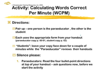 © Paraeducator Training Resources, Inc. 2009

  Activity: Calculating Words Correct
           Per Minute (WCPM)

 Directions:
  Pair up – one person is the paraeducator , the other is the
   student
                                                          ƒ
  Each uses the appropriate form from your handout
       (paraeducator copy p. 60-61, student copy p. 62)

   “Students”: leave your copy face down for a couple of
       minutes while the “Paraeducator” reviews their handouts

   Silence please:
        1. Paraeducators: Read the four bullet-point directions
           at top of your handout – ask questions now, before we
           start the activity
 