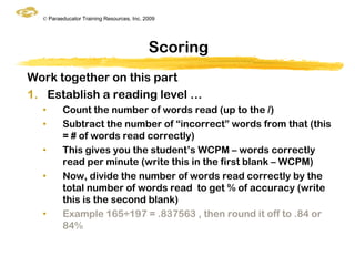 © Paraeducator Training Resources, Inc. 2009




                                           Scoring
Work together on this part
1. Establish a reading level …
  •      Count the number of words read (up to the /)
  •      Subtract the number of “incorrect” words from that (this
         = # of words read correctly)
  •      This gives you the student‟s WCPM – words correctly
         read per minute (write this in the first blank – WCPM)
  •      Now, divide the number of words read correctly by the
         total number of words read to get % of accuracy (write
         this is the second blank)
  •      Example 165÷197 = .837563 , then round it off to .84 or
         84%
 