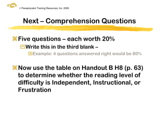 © Paraeducator Training Resources, Inc. 2009




     Next – Comprehension Questions

Five questions – each worth 20%
  Write this in the third blank –
         Example: 4 questions answered right would be 80%


Now use the table on Handout B H8 (p. 63)
 to determine whether the reading level of
 difficulty is Independent, Instructional, or
 Frustration
 