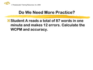 © Paraeducator Training Resources, Inc. 2009




             Do We Need More Practice?
Student A reads a total of 87 words in one
 minute and makes 12 errors. Calculate the
 WCPM and accuracy.
 