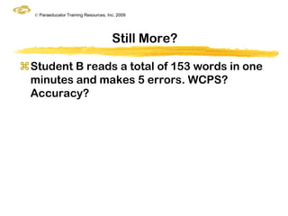 © Paraeducator Training Resources, Inc. 2009




                                       Still More?

Student B reads a total of 153 words in one
 minutes and makes 5 errors. WCPS?
 Accuracy?
 