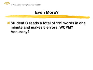 © Paraeducator Training Resources, Inc. 2009




                                     Even More?

Student C reads a total of 119 words in one
 minute and makes 8 errors. WCPM?
 Accuracy?
 