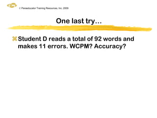 © Paraeducator Training Resources, Inc. 2009




                                  One last try…

Student D reads a total of 92 words and
 makes 11 errors. WCPM? Accuracy?
 