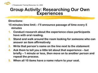 © Paraeducator Training Resources, Inc. 2009


 Group Activity: Researching Our Own
             Experiences
Directions:
15 minutes time limit – I‟ll announce passage of time every 5
  minutes
1. Conduct research about the experience class participants
    have with oral reading.
2. Stand and walk around the room looking for someone who can
    answer an item affirmatively
3. Write that person‟s name on the line next to the statement
4. Ask them to tell you a little bit about that experience – but
    briefly – 1 minute or less, then move on to another person and
    repeat the process.
5. When all 10 items have a name return to your seat.
 