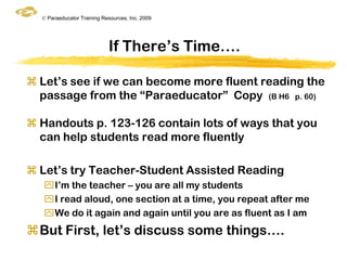 © Paraeducator Training Resources, Inc. 2009




                            If There‟s Time….

 Let‟s see if we can become more fluent reading the
  passage from the “Paraeducator” Copy (B H6 p. 60)

 Handouts p. 123-126 contain lots of ways that you
  can help students read more fluently

 Let‟s try Teacher-Student Assisted Reading
   I‟m the teacher – you are all my students
   I read aloud, one section at a time, you repeat after me
   We do it again and again until you are as fluent as I am
But First, let‟s discuss some things….
 