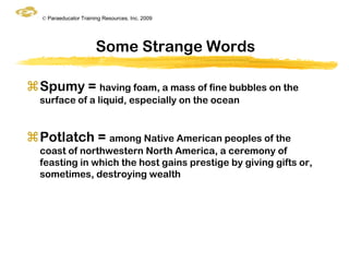 © Paraeducator Training Resources, Inc. 2009




                       Some Strange Words

Spumy = having foam, a mass of fine bubbles on the
  surface of a liquid, especially on the ocean


Potlatch = among Native American peoples of the
  coast of northwestern North America, a ceremony of
  feasting in which the host gains prestige by giving gifts or,
  sometimes, destroying wealth
 