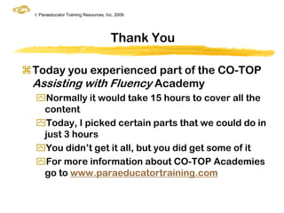 © Paraeducator Training Resources, Inc. 2009




                                       Thank You

Today you experienced part of the CO-TOP
 Assisting with Fluency Academy
  Normally it would take 15 hours to cover all the
   content
  Today, I picked certain parts that we could do in
   just 3 hours
  You didn‟t get it all, but you did get some of it
  For more information about CO-TOP Academies
   go to www.paraeducatortraining.com
 