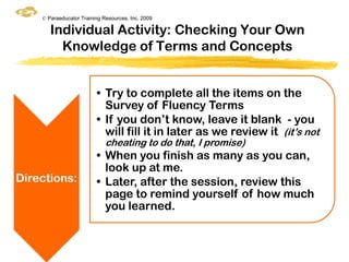 © Paraeducator Training Resources, Inc. 2009

       Individual Activity: Checking Your Own
         Knowledge of Terms and Concepts


                         • Try to complete all the items on the
                           Survey of Fluency Terms
                         • If you don‟t know, leave it blank - you
                           will fill it in later as we review it (it‟s not
                             cheating to do that, I promise)
                         • When you finish as many as you can,
                           look up at me.
Directions:              • Later, after the session, review this
                           page to remind yourself of how much
                           you learned.
 
