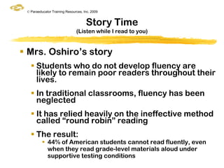 © Paraeducator Training Resources, Inc. 2009


                                     Story Time
                               (Listen while I read to you)


 Mrs. Oshiro‟s story
    Students who do not develop fluency are
     likely to remain poor readers throughout their
     lives.
    In traditional classrooms, fluency has been
     neglected
    It has relied heavily on the ineffective method
     called “round robin” reading
    The result:
           44% of American students cannot read fluently, even
            when they read grade-level materials aloud under
            supportive testing conditions
 
