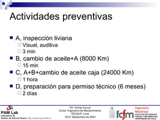 Actividades preventivas A, inspección liviana Visual, auditiva 3 min B, cambio de aceite+A (8000 Km) 15 min C, A+B+cambio de aceite caja (24000 Km) 1 hora D, preparación para permiso técnico (6 meses) 2 días 