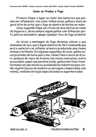 9SÉRIEARLIVRE-14 FOGUEIRASECOMIDAMATEIRA
Produzido pela UEB/RS - Edição Impressa: Gestão 2001/2003 - Edição Digital: Gestão 2004/2006
Ao iniciar a montagem do fogo devemos colocar o que
chamamos de isca, que é algum material de fácil combustão que
será o material a se inflamar primeiro produzindo uma chama
intensa e brilhante. Eis algumas sugestões de iscas: galhos se-
cos picotados de baixo para cima, ramos finos e secos de árvo-
re, pedaços de casca de árvores com resina como pinus, acácia
ou eucalipto, papel com parafina (vela), galhos bem finos trans-
formados em uma mecha ou acendendores industriais para car-
vão vegetal (lascas de madeira ou serragem compactadas com
resina), vendidos em lojas especializadas ou supermercados.
Como se Produz o Fogo
Primeiro limpar o lugar ao redor dos materiais que pos-
sam ser inflamáveis, tais como: folhas secas, galhos e mato em
geral afim de evitar que o fogo se alastre às moitas ao redor.
Como sugestão limpe um círculo de dois metros ao redor
da fogueira e, deixe sempre alguns galhos com folhas por per-
to, para se necessário, apagar qualquer foco de fogo acidental.
 