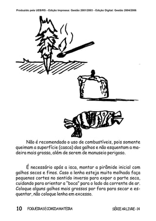 10 SÉRIEARLIVRE-14FOGUEIRASECOMIDAMATEIRA
Produzido pela UEB/RS - Edição Impressa: Gestão 2001/2003 - Edição Digital: Gestão 2004/2006
É necessário após a isca, montar a pirâmide inicial com
galhos secos e finos. Caso a lenha esteja muito molhada faça
pequenos cortes no sentido inverso para expor a parte seca,
cuidando para orientar a “boca” para o lado da corrente de ar.
Coloque alguns galhos mais grossos por fora para secar e es-
quentar, não coloque lenha em excesso.
Não é recomendado o uso de combustíveis, pois somente
queimam a superfície (casca) dos galhos e não esquentam a ma-
deira mais grossa, além de serem de manuseio perigoso.
 