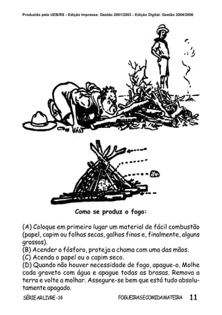 11SÉRIEARLIVRE-14 FOGUEIRASECOMIDAMATEIRA
Produzido pela UEB/RS - Edição Impressa: Gestão 2001/2003 - Edição Digital: Gestão 2004/2006
Como se produz o fogo:
(A) Coloque em primeiro lugar um material de fácil combustão
(papel, capim ou folhas secas, galhos finos e, finalmente, alguns
grossos).
(B) Acender o fósforo, proteja a chama com uma das mãos.
(C) Acenda o papel ou o capim seco.
(D) Quando não houver necessidade de fogo, apague-o. Molhe
cada graveto com água e apague todas as brasas. Remova a
terra e volte a molhar. Assegure-se bem que está tudo absolu-
tamente apagado.
 