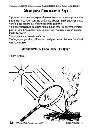 12 SÉRIEARLIVRE-14FOGUEIRASECOMIDAMATEIRA
Produzido pela UEB/RS - Edição Impressa: Gestão 2001/2003 - Edição Digital: Gestão 2004/2006
Acendendo o Fogo sem Fósforo
* com lentes:
Dicas para Reacender o Fogo
* para guardar um fogo por algumas horas ou mesmo para o dia
seguinte, cubra-o com as próprias cinzas, retirando-as mais
tarde e assoprando, o fogo reacende sozinho;
* colocar um pouco de cinza na palma da mão, poderemos trans-
portar uma brasa sem nos queimarmos. A cinza é um ótimo iso-
lante térmico;
* o fogo é um ótimo desinfetante;
* não jogue gasolina, álcool ou qualquer substância inflamável
em fogo aceso.
 