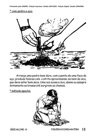 13SÉRIEARLIVRE-14 FOGUEIRASECOMIDAMATEIRA
Produzido pela UEB/RS - Edição Impressa: Gestão 2001/2003 - Edição Digital: Gestão 2004/2006
* com pedra e aço:
Arranje uma pedra bem dura, com a ponta de uma faca de
aço, produza faíscas com o atrito aproximando-se bem da isca,
que deve estar bem seca. Uma vez acesa a isca, abane ou assopre
lentamente as brasas até surgirem as chamas.
* método apache:
 