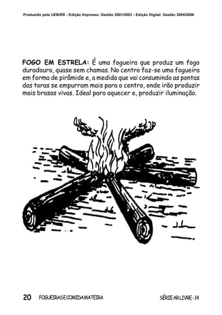 20 SÉRIEARLIVRE-14FOGUEIRASECOMIDAMATEIRA
Produzido pela UEB/RS - Edição Impressa: Gestão 2001/2003 - Edição Digital: Gestão 2004/2006
FOGO EM ESTRELA: É uma fogueira que produz um fogo
duradouro, quase sem chamas. No centro faz-se uma fogueira
em forma de pirâmide e, a medida que vai consumindo as pontas
das toras se empurram mais para o centro, onde irão produzir
mais brasas vivas. Ideal para aquecer e, produzir iluminação.
 