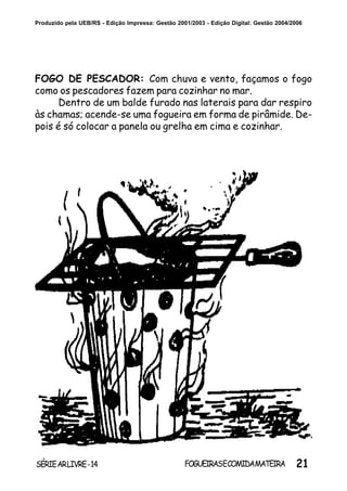 21SÉRIEARLIVRE-14 FOGUEIRASECOMIDAMATEIRA
Produzido pela UEB/RS - Edição Impressa: Gestão 2001/2003 - Edição Digital: Gestão 2004/2006
FOGO DE PESCADOR: Com chuva e vento, façamos o fogo
como os pescadores fazem para cozinhar no mar.
Dentro de um balde furado nas laterais para dar respiro
às chamas; acende-se uma fogueira em forma de pirâmide. De-
pois é só colocar a panela ou grelha em cima e cozinhar.
 