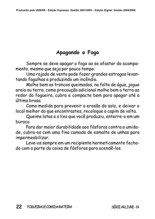 22 SÉRIEARLIVRE-14FOGUEIRASECOMIDAMATEIRA
Produzido pela UEB/RS - Edição Impressa: Gestão 2001/2003 - Edição Digital: Gestão 2004/2006
Apagando o Fogo
Sempre se deve apagar o fogo ao se afastar do acampa-
mento, mesmo que seja por pouco tempo.
Uma rajada de vento pode fazer grandes estragos levan-
tando fagulhas e produzindo um incêndio.
Molhe bem os troncos queimados, na falta de água, jogue
areia ou terra, como precaução adicional molhe bem a terra ao
redor da fogueira, cubra e compacte bem para apagar até a
última brasa.
Como medida para prevenir a erosão do solo, e deixar o
local melhor do que encontrastes, recoloque o capim de volta.
Queime latas e o lixo que você produziu, enterre-o em um
buraco.
Para dar maior durabilidade aos fósforos contra a umida-
de, cubra-os com uma fina camada de esmalte de unhas para
impermeabilizar.
Leve-os sempre em um recipiente hermeticamente fecha-
do com a parte da caixa de fósforos para acendê-los.
 